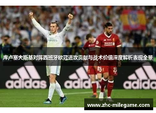 库卢塞夫斯基对阵西班牙欧冠进攻贡献与战术价值深度解析表现全景