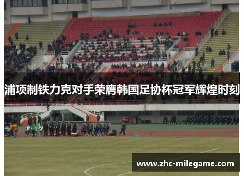 浦项制铁力克对手荣膺韩国足协杯冠军辉煌时刻 浦项制铁力克对手荣膺韩国足协杯冠军辉煌时刻